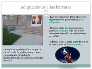 Adaptaciones a las barreras 
-Lo que es el acceso desde el exterior 
al gimnasio del pabellón está bien 
adaptado. 
-Dispone tanto de unas escaleras, 
como una rampa para facilitar el 
acceso tanto en silla de ruedas como 
para PMR. 
-Además tanto la acera como la rampa 
se encuentran en buen estado. 
-Aunque es algo mejorable, ya que la 
curva consta de varios giros y curvas 
estrechas que dificultan la 
maniobrabilidad de una silla de ruedas 
en estas. 
 