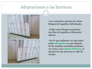 Adaptaciones a las barreras 
-Los vestuarios constan de varios 
bloques de taquillas individuales. 
-Todos estos bloques presentan 
dos filas de taquillas a diferentes 
alturas. 
-Por lo que podemos ver que estas, 
están adaptadas ya que además 
de las taquillas normales podemos 
ver otras a una altura inferior, al 
alcanza de una persona en silla de 
ruedas. 
 