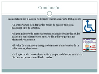 Conclusión 
-Las conclusiones a las que he llegado tras finalizar este trabajo son: 
•La importancia de adaptar las zonas de acceso público a 
cualquier tipo de usuario. 
•El gran número de barreras presentes a nuestro alrededor, las 
cuales no consideramos en nuestro día a día ya que no nos 
afectan directamente. 
•El valor de mantener y arreglar elementos deteriorados de la 
calle: aceras, desniveles… 
•La importancia de concienciación y empatía de lo que es el día a 
día de una persona en silla de ruedas. 
 