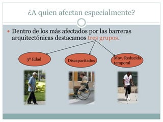 ¿A quien afectan especialmente? 
 Dentro de los más afectados por las barreras 
arquitectónicas destacamos tres grupos. 
3ª Edad Discapacitados 
Mov. Reducida 
temporal 
 