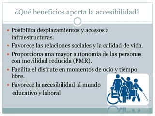 ¿Qué beneficios aporta la accesibilidad? 
 Posibilita desplazamientos y accesos a 
infraestructuras. 
 Favorece las relaciones sociales y la calidad de vida. 
 Proporciona una mayor autonomía de las personas 
con movilidad reducida (PMR). 
 Facilita el disfrute en momentos de ocio y tiempo 
libre. 
 Favorece la accesibilidad al mundo 
educativo y laboral 
 
