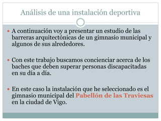Análisis de una instalación deportiva 
 A continuación voy a presentar un estudio de las 
barreras arquitectónicas de un gimnasio municipal y 
algunos de sus alrededores. 
 Con este trabajo buscamos concienciar acerca de los 
baches que deben superar personas discapacitadas 
en su día a día. 
 En este caso la instalación que he seleccionado es el 
gimnasio municipal del Pabellón de las Traviesas 
en la ciudad de Vigo. 
 