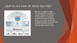 ¿Qué es una base de datos tipo SQL?
 SQL (por sus siglas en inglés
Structured Query Language; en
español lenguaje de consulta
estructurada) es un lenguaje
específico del dominio que da
acceso a un sistema de gestión
de bases de datos relacionales que
permite especificar diversos
tipos de operaciones en ellos.
 