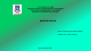 .
UNIVERSIDAD YACAMBÚ
VICERRECTORADO DE INVESTIGACIÓN Y POSTGRADO
INSTITUTO DE INVESTIGACIÓN Y POSTGRADO
MAESTRIA EN GERENCIA EDUCACIONAL
Autores: Elizabeth Paola Zepeda Sisalema
Facilitador: Dra. Lisbeth Campins
Quito, noviembre 2020
BASE DEDATOS
 