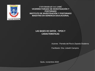 UNIVERSIDAD YACAMBÚ
VICERRECTORADO DE INVESTIGACIÓN Y
POSTGRADO
INSTITUTO DE INVESTIGACIÓN Y POSTGRADO
MAESTRIA EN GERENCIA EDUCACIONAL
Autores: Pamela del Rocío Zepeda Sisalema
Facilitador: Dra. Lisbeth Campins
Quito, noviembre 2020
LAS BASES DE DATOS . TIPOS Y
CARACTERISTICAS
 