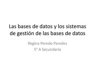 Las bases de datos y los sistemas
de gestión de las bases de datos
        Regina Peredo Paredes
           5° A Secundaria
 