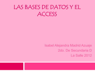 LAS BASES DE DATOS Y EL
        ACCESS




          Isabel Alejandra Madrid Azuaje
                   2do. De Secundaria D
                           La Salle 2012
 
