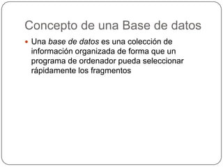 Concepto de una Base de datos
 Una base de datos es una colección de
 información organizada de forma que un
 programa de ordenador pueda seleccionar
 rápidamente los fragmentos
 