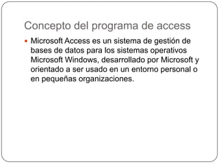 Concepto del programa de access
 Microsoft Access es un sistema de gestión de
 bases de datos para los sistemas operativos
 Microsoft Windows, desarrollado por Microsoft y
 orientado a ser usado en un entorno personal o
 en pequeñas organizaciones.
 