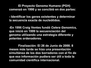 El Proyecto Genoma Humano (PGH) comenzó en 1990 y se concibió en dos partes: - Identificar los genes existentes y determinar la secuencia exacta de nucleótidos. -En 1996 Craig Ventes fundó  Celera Genomics,  que inició en 1999 la secuenciación del genoma utilizando una estrategia diferente y potentes ordenadores. Finalización: El 26 de Junio de 2000. 8 meses más tarde se hizo una presentación simultánea de los dos borradores con el fin de que esa información pudiera ser útil a toda la comunidad científica internacional. 