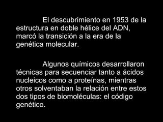 El descubrimiento en 1953 de la estructura en doble hélice del ADN, marcó la transición a la era de la genética molecular.  Algunos químicos desarrollaron técnicas para secuenciar tanto a ácidos nucleicos como a proteínas, mientras otros solventaban la relación entre estos dos tipos de biomoléculas: el código genético. 