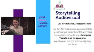 Storytelling
Audiovisual¿Qué
historia 
Quiero
contar?
Una mirada hacia tu alrededor bastará.
No hay formula mágica para encontrar
la inspiración, pero sí existen vivencias
que pueden convertirse en historias.
Todo lo que te apasiona.
Aquello que merece ser investigado y
contado.
 