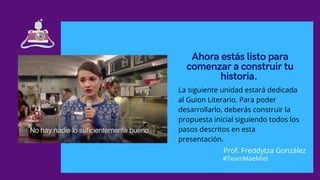 Ahora estás listo para
comenzar a construir tu
historia.
La siguiente unidad estará dedicada
al Guion Literario. Para poder
desarrollarlo, deberás construir la
propuesta inicial siguiendo todos los
pasos descritos en esta
presentación.
Prof. Freddytza González
#TeamMaeMiel
 