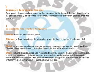 2
Separación de la basura, desechos
Para poder hacer un buen uso de las basuras de la finca debemos tener claro
su procedencia y posibilidades futuras. Las basuras se dividen en dos grandes
grupos:
3
La separación más sencilla es la siguiente:
Vidrios: botellas, envases de vidrio.
Plásticos: bolsas, envolturas de alimentos y recipientes de elementos de aseo del
hogar.
Metal: envases de enlatados, latas de gaseosa, recipientes de aceite y combustibles.
Objetos viejos como llaves, candados, herramientas, ollas deterioradas.
Otros: espuma plástica, pilas. Los residuos de aceite, pintura, disolventes, insecticidas,
envases de aerosoles, deben mantenerse cerrados y en lo posible ser llevarlos al
botadero municipal de basuras, pues son residuos peligrosos. No se deben quemar ni
enterrar ya que contaminan el suelo, el agua y el aire.
 