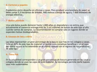 6.-Cartones y papeles
Predomina como desecho en oficinas y casas. Para producir una tonelada de papel se
debe cortar 5,3 hectáreas de árboles, 440 metros cúbicos de agua y 7.600 kilowatts de
energía eléctrica..
7.-Bolsas plásticas
Una sola bolsa puede demorar hasta 1.000 años en degradarse y se estima que
actualmente el comercio entrega más de 3 mil millones de bolsas de este tipo al año
cuando vamos de compras. La recomendación es comprar sólo en lugares donde se
expenden bolsas biodegradables.
8.-Envases de lata y vidrio
Las latas representan un gran porcentaje de la basura que hay en los colegios y casas.
Sólo un 42% de este tipo de material se recicla para iniciativas benéficas y en el caso
del vidrio su uso se ha extendido en el último tiempo con el regreso de los productos
de este tipo.
9.- Tetra Pak
En la actualidad corresponden a un gran porcentaje de basura generada en las casas y
colegios donde se usan las cajas de este material. Su tecnología permite darle nuevos
usos más sustentables
 