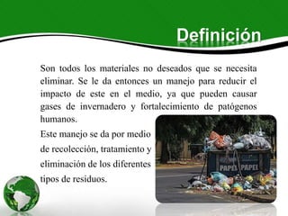Definición
Son todos los materiales no deseados que se necesita
eliminar. Se le da entonces un manejo para reducir el
impacto de este en el medio, ya que pueden causar
gases de invernadero y fortalecimiento de patógenos
humanos.
Este manejo se da por medio
de recolección, tratamiento y
eliminación de los diferentes
tipos de residuos.
 