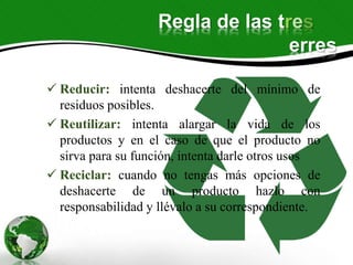 Regla de las tres
erres
 Reducir: intenta deshacerte del mínimo de
residuos posibles.
 Reutilizar: intenta alargar la vida de los
productos y en el caso de que el producto no
sirva para su función, intenta darle otros usos
 Reciclar: cuando no tengas más opciones de
deshacerte de un producto hazlo con
responsabilidad y llévalo a su correspondiente.
 