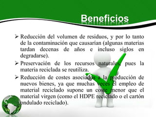 Beneficios
 Reducción del volumen de residuos, y por lo tanto
de la contaminación que causarían (algunas materias
tardan decenas de años e incluso siglos en
degradarse).
 Preservación de los recursos naturales, pues la
materia reciclada se reutiliza.
 Reducción de costes asociados a la producción de
nuevos bienes, ya que muchas veces el empleo de
material reciclado supone un coste menor que el
material virgen (como el HDPE reciclado o el cartón
ondulado reciclado).
 
