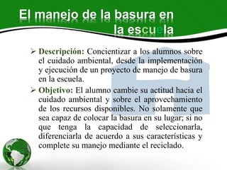 El manejo de la basura en
la escuela
 Descripción: Concientizar a los alumnos sobre
el cuidado ambiental, desde la implementación
y ejecución de un proyecto de manejo de basura
en la escuela.
 Objetivo: El alumno cambie su actitud hacia el
cuidado ambiental y sobre el aprovechamiento
de los recursos disponibles. No solamente que
sea capaz de colocar la basura en su lugar; si no
que tenga la capacidad de seleccionarla,
diferenciarla de acuerdo a sus características y
complete su manejo mediante el reciclado.
 