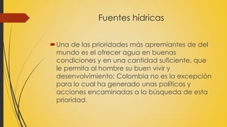 Fuentes hídricas 
Una de las prioridades más apremiantes de del 
mundo es el ofrecer agua en buenas 
condiciones y en una cantidad suficiente, que 
le permita al hombre su buen vivir y 
desenvolvimiento; Colombia no es la excepción 
para lo cual ha generado unas políticas y 
acciones encaminadas a la búsqueda de esta 
prioridad. 
 