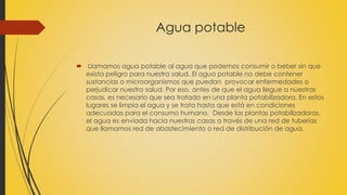 Agua potable 
 Llamamos agua potable al agua que podemos consumir o beber sin que 
exista peligro para nuestra salud. El agua potable no debe contener 
sustancias o microorganismos que puedan provocar enfermedades o 
perjudicar nuestra salud. Por eso, antes de que el agua llegue a nuestras 
casas, es necesario que sea tratado en una planta potabilizadora. En estos 
lugares se limpia el agua y se trata hasta que está en condiciones 
adecuadas para el consumo humano. Desde las plantas potabilizadoras, 
el agua es enviada hacia nuestras casas a través de una red de tuberías 
que llamamos red de abastecimiento o red de distribución de agua. 
 