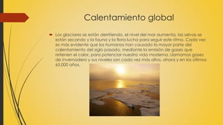 Calentamiento global 
 Los glaciares se están derritiendo, el nivel del mar aumenta, las selvas se 
están secando y la fauna y la flora lucha para seguir este ritmo. Cada vez 
es más evidente que los humanos han causado la mayor parte del 
calentamiento del siglo pasado, mediante la emisión de gases que 
retienen el calor, para potenciar nuestra vida moderna. Llamamos gases 
de invernadero y sus niveles son cada vez más altos, ahora y en los últimos 
65.000 años. 
 