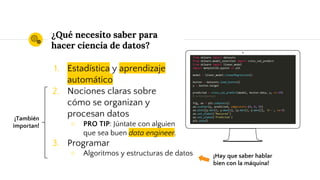 ¿Qué necesito saber para
hacer ciencia de datos?
1. Estadística y aprendizaje
automático
2. Nociones claras sobre
cómo se organizan y
procesan datos
○ PRO TIP: Júntate con alguien
que sea buen data engineer.
3. Programar
○ Algoritmos y estructuras de datos
Place your screenshot here
¡Hay que saber hablar
bien con la máquina!
¡También
importan!
 