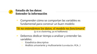 Estudio de los datos:
Entender la información
◉ Comprender cómo se comportan las variables es
fundamental para construir un buen modelo:
“Si no entendemos los datos, el modelo no funcionará”
(y si es clustering, ya ni hablamos)
◉ Debemos dedicar tiempo a analizar y entender las
variables:
○ Estadística descriptiva
○ Análisis univariante y multivariante (correlación, PCA...)
 