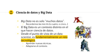 Ciencia de datos y Big Data
◉ Big Data no es solo “muchos datos”.
○ Recordemos las tres Vs (o cuatro, o cinco…)
◉ El Big Data es un contexto distinto en el
que hacer ciencia de datos.
◉ Desde el punto de vista de un data
scientist, es fundamentalmente un reto
tecnológico.
○ Aprender nuevas técnicas.
○ Adaptarse al contexto.
 