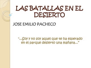 LAS BATALLAS EN EL
      DESIERTO
JOSE EMILIO PACHECO


  "...Soy y no soy aquel que te ha esperado
     en el parque desierto una mañana...“
 