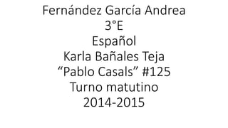Fernández García Andrea
3°E
Español
Karla Bañales Teja
“Pablo Casals” #125
Turno matutino
2014-2015
 