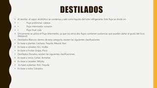 DESTILADOS
• Al destilar, el vapor alcohólico se condensa y sale como liquido del tubo refrigerante. Este flujo se divide en:
• • Flujo preliminar: cabeza
• • Flujo intermedio: corazón
• • Flujo final: cola
• Únicamente se utiliza el Flujo Intermedio, ya que los otros dos flujos contienen sustancias que pueden dañar el gusto del licor.
(Metanol)
• Destilados Blancos: dentro de esta categoría, existen las siguientes clasificaciones:
• En base a plantas: Cachaza, Tequila, Mezcal, Ron
• En base a cereales: Gin, Vodka
• En base a Frutas: Grapa, Pisco
• Destilados Dorados, existen las siguientes clasificaciones:
• En base a vinos: Coñac, Armañac
• En base a cereales: Whisky
• En base a plantas: Ron, Tequila
• En base a sidra: Calvados
 