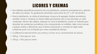 LICORES Y CREMAS
• Son bebidas alcohólicas producto de una destilación, posterior aromatización y adición
de sabor y/o dulzor. Su graduación alcohólica varía entre los 27° y 55° de alcohol.
• Para la destilación, se utiliza el alambique, al que se le agregan hierbas aromáticas,
semillas, frutas o cortezas, la mezcla debe permanecer dos a tres días bajo un calor
moderado, dentro del caldero, después se inicia la destilación. Existe un método para
absorber las sustancias aromáticas y los componentes no volátiles, tales como resinas
y grasas, ácidos y albúminas, que se llama maceración y consiste en dejar estas
sustancias junto con el líquido por cierta cantidad de tiempo.
• La diferencia esencial entre una crema y un licor es su concentración en azúcar:
• 100 gr. / litro para el licor
• 250 gr. / litro para la crema
 