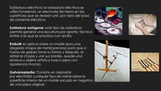 Soldadura eléctrica: la soldadura eléctrica se
utiliza fundiendo un electrodo de hierro en las
superficies que se desean unir, por obra del paso
de corriente eléctrica.
Soldadura autógena: este tipo de soldadura
permite generar una escultura por aporte, técnica
similar a la que se practica con arcilla.
Embutir es aplicar sobre un molde duro una
delgada chapa de metal precioso para que a
fuerza de golpes tome su forma y después, al
retirar la chapa y unir sus bordes, quede una
estatua u objeto artístico hueco pero con
apariencia maciza.
Galvanoplastia: Consiste en depositar
por electrólisis cualquier tipo de metal sobre la
superficie interior de un molde sacado en negativo
de una pieza original.
 