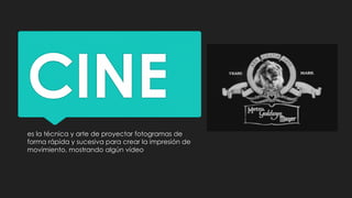 CINE
es la técnica y arte de proyectar fotogramas de
forma rápida y sucesiva para crear la impresión de
movimiento, mostrando algún vídeo
 