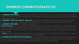 GENEROS CINEMATOGRAFICOS
1.- GÉNERO CINE MUDO: Se vale de gesticulaciones y expresiones que luego son explicadas en recuadros
negros y enmarcados; esto con el fin de dar un entendimiento adelantado a la acción que se vaya a presentar o
se esté presentando.
2.- GÉNERO “CINE DEL OESTE” (Western): Se enfoca en los paseos por las llanuras del oeste para así
transportar el espectador y al personaje al pasado salvaje y caluroso en la época de finales de los 60's.
3.- GÉNERO FANTASÍA: Se presenta de dos formas:
•Ciencia Ficción: Este género está lleno de efectos especiales, montajes, iluminaciones y representaciones
hoy en día digitales; para así transmitirle a los espectadores emociones y vivencias que van más allá de una
simple proyección, es decir; llevarlos a un nivel de transportación e identificación con los personajes, de una
manera virtual.
b) Terror: Este tipo de género se especializa en la crueldad, videncia y crímenes que se ejercen en un grupo
bien sea de personajes o protagonistas para infundirles miedo.
4.- GÉNERO DEL DISCO-FILM O MUSICAL: Se involucra el sonido como forma de darle al protagonista un
desenvolvimiento artístico y bailable dentro del desarrollo de la película; es decir incluirle un movimiento
innovador y revitalizador como otra manera de darle forma a una nueva expresión.
 