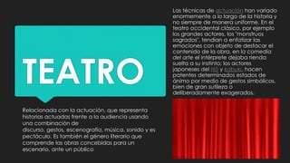 TEATRO
Relacionada con la actuación, que representa
historias actuadas frente a la audiencia usando
una combinación de
discurso, gestos, escenografía, música, sonido y es
pectáculo. Es también el género literario que
comprende las obras concebidas para un
escenario, ante un público
Las técnicas de actuación han variado
enormemente a lo largo de la historia y
no siempre de manera uniforme. En el
teatro occidental clásico, por ejemplo
los grandes actores, los "monstruos
sagrados", tendían a enfatizar las
emociones con objeto de destacar el
contenido de la obra, en la comedia
del arte el intérprete dejaba rienda
suelta a su instinto; los actores
japoneses del Nō y kabuki, hacen
patentes determinados estados de
ánimo por medio de gestos simbólicos,
bien de gran sutileza o
deliberadamente exagerados.
 