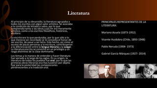 Literatura
Al principio de su desarrollo, la literatura agrupaba a
todos los escritos con algún valor artístico. Se asociaba
a la condición de letrado o sabio, por lo que
comprendía tanto a las obras cuyo fin era meramente
artístico, como a los escritos filosóficos, históricos,
etcétera.
Lo escrito era lo que perduraba, por lo que sólo a lo
que merecía ser recordado se le concedía el honor de
ser escrito, de pasar a ser letra. Este hecho, así como el
acceso de pocas personas a la escritura, contribuyeron
a la diferenciación entre la lengua literaria y la vulgar.
La literatura escrita se convirtió en un privilegio y un
rasgo distintivo de la clase dominante.
Los temas y la manera de entender y hacer literatura
han variado a lo largo de los siglos. En su origen, la
literatura de todos los pueblos fue oral, por lo que las
primeras obras literarias escritas tuvieron por objeto
fijar para la posteridad las composiciones
pertenecientes a la tradición oral.
PRINCIPALES REPRESENTANTES DE LA
LITERATURA:
Mariano Azuela (1873-1952)
Vicente Huidobro (Chile, 1893-1948)
Pablo Neruda (1904- 1973)
Gabriel García Márquez (1927- 2014)
 