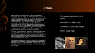 Pintura
En el devenir de su historia, la pintura ha adoptado
diferentes formas, según los distintos medios y técnicas
que la han guiado y se han convertido en propios de cada
una de ellas. Hasta el siglo XX, la pintura se apoya, casi
invariablemente, en el arte del dibujo. En occidente, la
pintura al fresco, que alcanzó su mayor grado de
desarrollo a finales de la edad media y durante el
renacimiento, se basa en la aplicación de pintura sobre
yeso fresco o seco. Otra variedad antigua es la pintura al
temple, que consiste en aplicar pigmentos en polvo
mezclados con yema de huevo sobre una superficie
preparada, que suele ser un lienzo sobre tabla.
Durante el renacimiento, la pintura al óleo vino a ocupar
el lugar del fresco y del temple; tradicionalmente se
pensaba que esta técnica había sido desarrollada a finales
de la edad media por los hermanos flamencos Jan van
Eyck y Hubert van Eyck, pero en la actualidad se cree que
fue inventada mucho antes.
Otras técnicas de pintura son el esmalte, la encáustica, el
gouache, la grisalla y la acuarela. En los últimos años se
ha extendido el uso de las pinturas acrílicas, con base de
agua, de rápido secado y que no se oscurecen con el paso
del tiempo.
Principales representantes de la
pintura:
PABLO PICASSO (1881-1973)
LEONARDO DA VINCI (1452-1519)
RAFAEL (1483-1520)
 