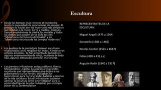 Escultura
• Desde los tiempos más remotos el hombre ha
tenido la necesidad y la oportunidad de esculpir. Al
principio lo hacían con los materiales más simples y
que estaban a la mano: barro y madera. Después
fueron empleándose la piedra, los metales y todos
los demás que pueden verse en la sección
"Materiales y técnicas tradicionales" y en
"Materiales y técnicas de los tiempos modernos".
• Los pueblos de la prehistoria hicieron esculturas
relacionadas con la religión y los mitos. A veces eran
simples amuletos. Se han encontrado también en
algunos enterramientos de niños, muñecos de todo
tipo, algunos articulados como las marionetas.
• Las grandes civilizaciones antiguas (Roma, Grecia,
Mesopotámia , Egipto, Asia) realizaron grandes
esculturas que representaban a sus dioses a sus
gobernantes y a sus héroes. Utilizaban los
bajorrelieves para narrar grandes batallas y escenas
de la vida cotidiana. Estas civilizaciones supieron
admirar la escultura como arte y dejaron para la
posteridad figuras de adorno hechas por el simple
placer de su contemplación
REPRECENTANTES DE LA
ESCULTURA:
Miguel Angel (1475 a 1564)
Donatello (1386 a 1466)
Nicolás Cordier (1565 a 1612)
Fidias (498 a 432 a.c)
Auguste Rodin (1840 a 1917)
 