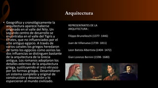 Arquitectura
• Geográfica y cronológicamente la
arquitectura aparece haberse
originado en el valle del Nilo. Un
segundo centro de desarrollo se
encontraba en el valle del Tigris y
Efrates, que no influenciados por el
arte antiguo egipcio. A través de
varios canales los griegos heredaron
de tanto los egipcios como asirios las
dos influencias se distinguen bastante
de la arquitectura de la Grecia
antigua. Los romanos adoptaron los
detalles externos de la arquitectura
griega, sustituyendo el arco etrusco
por las formas griegas. Desarrollaron
un sistema completo y original de
construcción y decoración y lo
esparcieron al mundo civilizado.
REPRESENTANTES DE LA
ARQUITECTURA :
Filippo Brunelleschi (1377- 1446)
Juan de Villanueva (1739- 1811)
Leon Batista Albertista (1404- 1472)
Gian Lorenzo Bernini (1598- 1680)
 