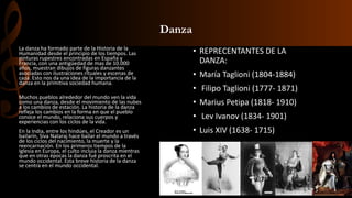 Danza
• REPRECENTANTES DE LA
DANZA:
• María Taglioni (1804-1884)
• Filipo Taglioni (1777- 1871)
• Marius Petipa (1818- 1910)
• Lev Ivanov (1834- 1901)
• Luis XIV (1638- 1715)
La danza ha formado parte de la Historia de la
Humanidad desde el principio de los tiempos. Las
pinturas rupestres encontradas en España y
Francia, con una antigüedad de mas de 10.000
años, muestran dibujos de figuras danzantes
asociadas con ilustraciones rituales y escenas de
caza. Esto nos da una idea de la importancia de la
danza en la primitiva sociedad humana.
Muchos pueblos alrededor del mundo ven la vida
como una danza, desde el movimiento de las nubes
a los cambios de estación. La historia de la danza
refleja los cambios en la forma en que el pueblo
conoce el mundo, relaciona sus cuerpos y
experiencias con los ciclos de la vida.
En la India, entre los hindúes, el Creador es un
bailarín, Siva Nataraj hace bailar el mundo a través
de los ciclos del nacimiento, la muerte y la
reencarnación. En los primeros tiempos de la
Iglesia en Europa, el culto incluia la danza mientras
que en otras épocas la danza fué proscrita en el
mundo occidental. Esta breve historia de la danza
se centra en el mundo occidental.
 
