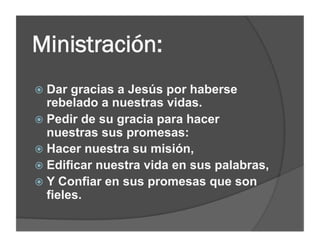 Ministración:
  Dar  gracias a Jesús por haberse
   rebelado a nuestras vidas.
  Pedir de su gracia para hacer
   nuestras sus promesas:
  Hacer nuestra su misión,
  Edificar nuestra vida en sus palabras,
  Y Confiar en sus promesas que son
   fieles.
 
