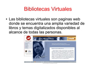 Bibliotecas Virtuales
● Las bibliotecas virtuales son paginas web
donde se encuentra una amplia variedad de
libros y temas digitalizados disponibles al
alcance de todas las personas.
 