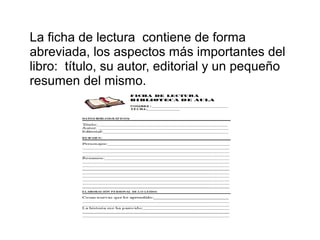 La ficha de lectura contiene de forma
abreviada, los aspectos más importantes del
libro: título, su autor, editorial y un pequeño
resumen del mismo.
 
