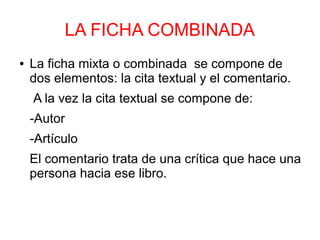 LA FICHA COMBINADA
● La ficha mixta o combinada se compone de
dos elementos: la cita textual y el comentario.
A la vez la cita textual se compone de:
-Autor
-Artículo
El comentario trata de una crítica que hace una
persona hacia ese libro.
 