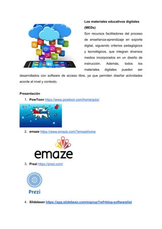 Los materiales educativos digitales
(MEDs)
Son recursos facilitadores del proceso
de enseñanza-aprendizaje en soporte
digital, siguiendo criterios pedagógicos
y tecnológicos, que integran diversos
medios incorporados en un diseño de
instrucción. Además, todos los
materiales digitales pueden ser
desarrollados con software de acceso libre, ya que permiten diseñar actividades
acorde al nivel y contexto.
Presentación
1. PowToon https://www.powtoon.com/home/g/es/
2. emaze https://www.emaze.com/?emazehome
3. Prezi https://prezi.com/
4. Slidebean https://app.slidebean.com/signup?ref=blog-softwarelist
 