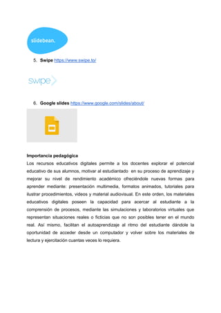5. Swipe https://www.swipe.to/
6. Google slides https://www.google.com/slides/about/
Importancia pedagógica
Los recursos educativos digitales permite a los docentes explorar el potencial
educativo de sus alumnos, motivar al estudiantado en su proceso de aprendizaje y
mejorar su nivel de rendimiento académico ofreciéndole nuevas formas para
aprender mediante: presentación multimedia, formatos animados, tutoriales para
ilustrar procedimientos, videos y material audiovisual. En este orden, los materiales
educativos digitales poseen la capacidad para acercar al estudiante a la
comprensión de procesos, mediante las simulaciones y laboratorios virtuales que
representan situaciones reales o ficticias que no son posibles tener en el mundo
real. Así mismo, facilitan el autoaprendizaje al ritmo del estudiante dándole la
oportunidad de acceder desde un computador y volver sobre los materiales de
lectura y ejercitación cuantas veces lo requiera.
 