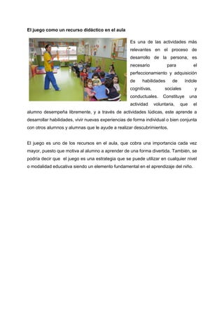 El juego como un recurso didáctico en el aula
Es una de las actividades más
relevantes en el proceso de
desarrollo de la persona, es
necesario para el
perfeccionamiento y adquisición
de habilidades de índole
cognitivas, sociales y
conductuales. Constituye una
actividad voluntaria, que el
alumno desempeña libremente, y a través de actividades lúdicas, este aprende a
desarrollar habilidades, vivir nuevas experiencias de forma individual o bien conjunta
con otros alumnos y alumnas que le ayude a realizar descubrimientos.
El juego es uno de los recursos en el aula, que cobra una importancia cada vez
mayor, puesto que motiva al alumno a aprender de una forma divertida. También, se
podría decir que el juego es una estrategia que se puede utilizar en cualquier nivel
o modalidad educativa siendo un elemento fundamental en el aprendizaje del niño.
 