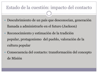 Estado de la cuestión: impacto del contacto

 Descubrimiento de un país que desconocían, generación

 llamada a administrarlo en el futuro (Jackson)

 Reconocimiento y estimación de la tradición

 popular, protagonismo del pueblo, valoración de la
 cultura popular

 Consecuencia del contacto: transformación del concepto

 de Misión
 